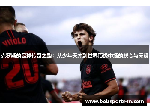 克罗斯的足球传奇之路：从少年天才到世界顶级中场的蜕变与荣耀